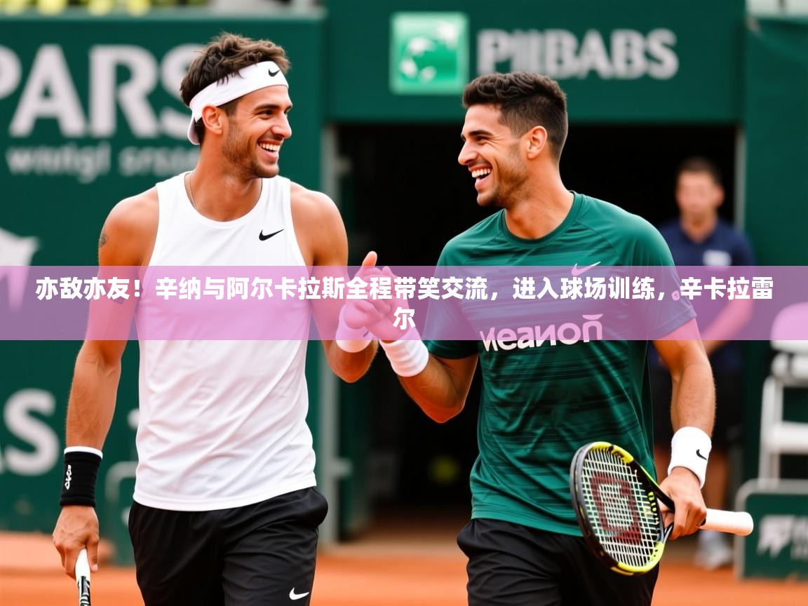 2025久游娱乐app下载亦敌亦友！辛纳与阿尔卡拉斯全程带笑交流，进入球场训练，辛卡拉雷尔