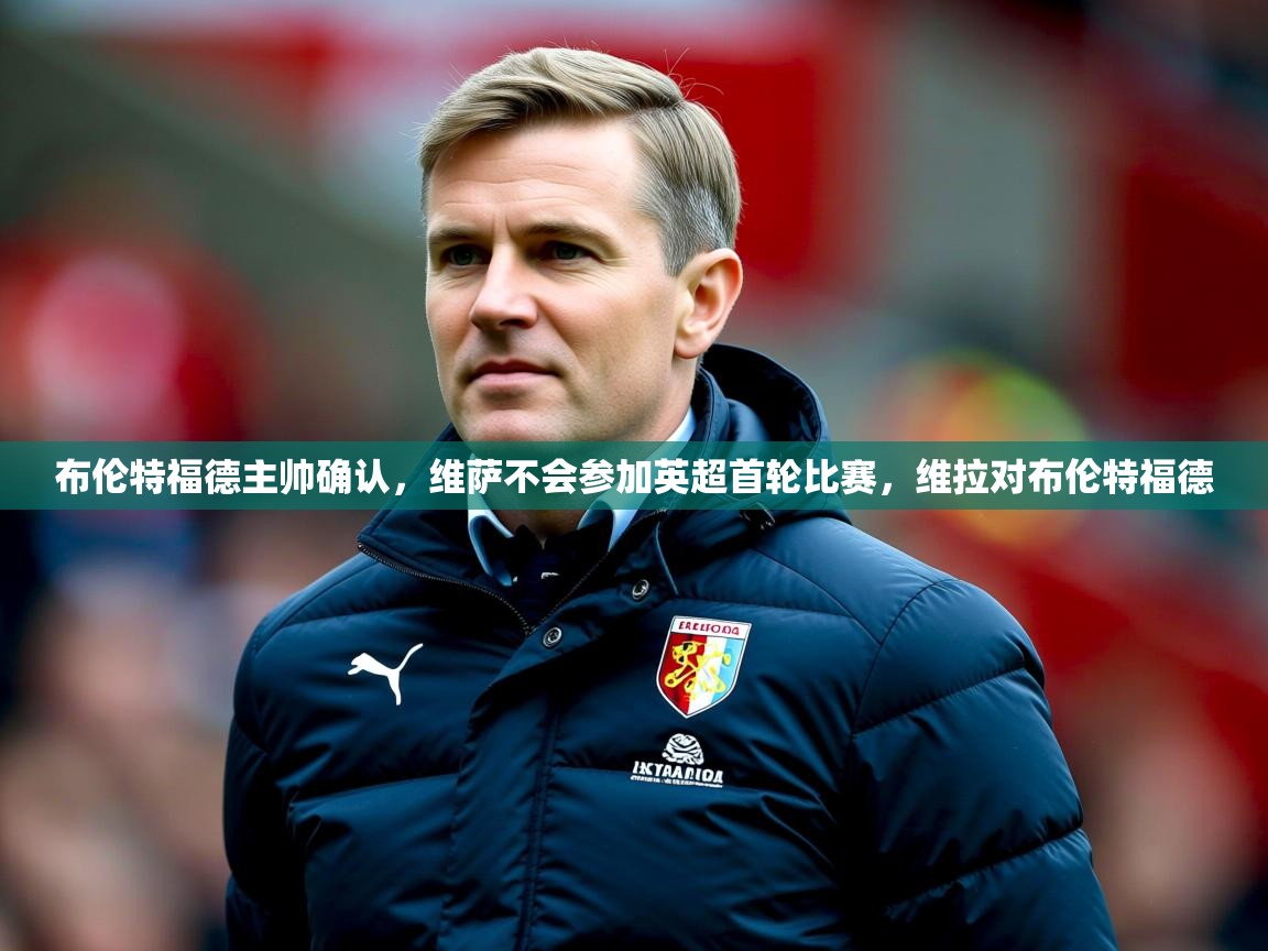 2025九游娱乐平台布伦特福德主帅确认,维萨不会参加英超首轮比赛,维拉对布伦特福德 第1张