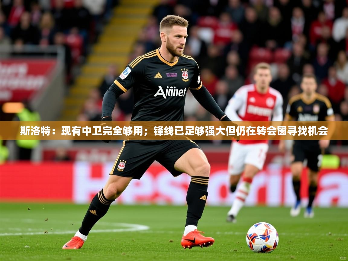 2025九游娱乐app下载斯洛特:现有中卫完全够用;锋线已足够强大但仍在转会窗寻找机会 第4张