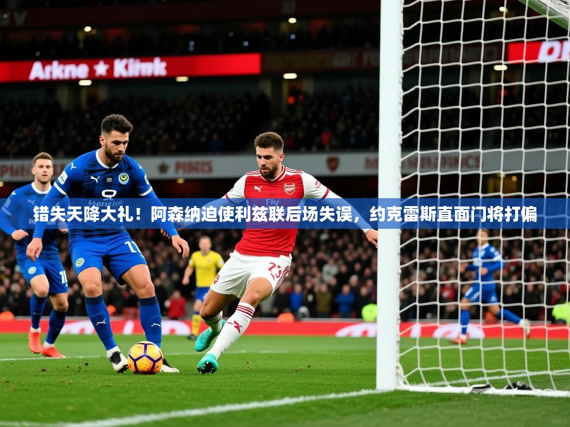 2025九游app官网入口错失天降大礼！阿森纳迫使利兹联后场失误，约克雷斯直面门将打偏