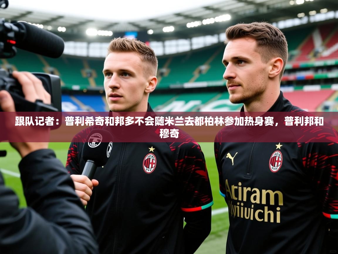 2025九游娱乐官网跟队记者：普利希奇和邦多不会随米兰去都柏林参加热身赛，普利邦和穆奇  第4张